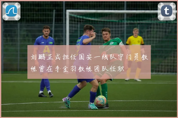 刘鹏正式担任国安一线队守门员教练曾在李金羽教练团队任职