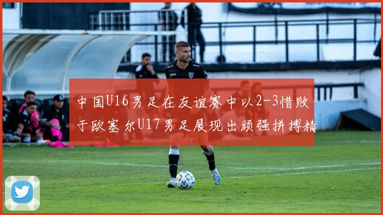 中国U16男足在友谊赛中以2-3惜败于欧塞尔U17男足展现出顽强拼搏精神