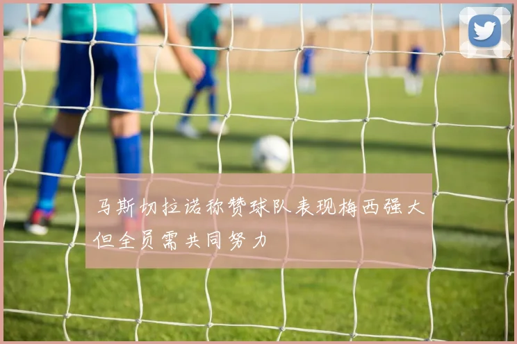 马斯切拉诺称赞球队表现梅西强大但全员需共同努力