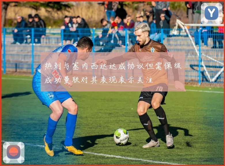 热刺与塞内西达达成协议但需保级成功曼联对其表现表示关注