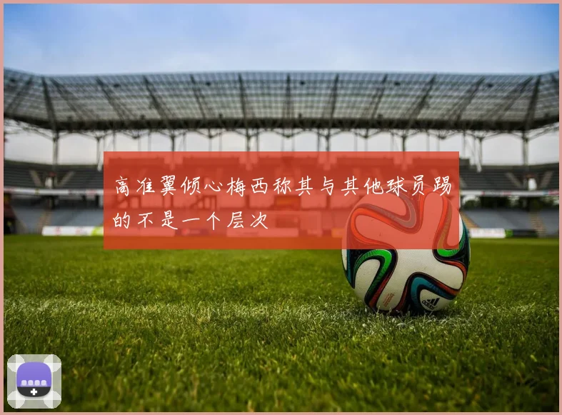 高准翼倾心梅西称其与其他球员踢的不是一个层次