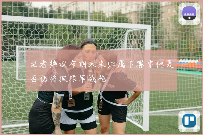 记者热议布朗未来归属下赛季他是否仍将披绿军战袍
