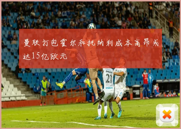 曼联打包霍尔和托纳利成本高昂或达15亿欧元