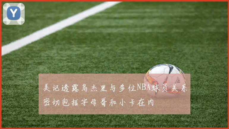 美记透露乌杰里与多位NBA球员关系密切包括字母哥和小卡在内