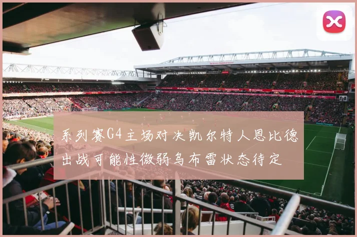 系列赛G4主场对决凯尔特人恩比德出战可能性微弱乌布雷状态待定