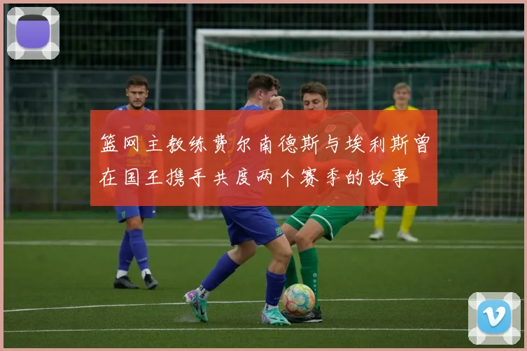 篮网主教练费尔南德斯与埃利斯曾在国王携手共度两个赛季的故事