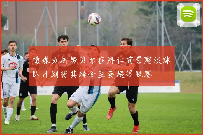 德媒分析努贝尔在拜仁前景黯淡球队计划将其转会至英超等联赛