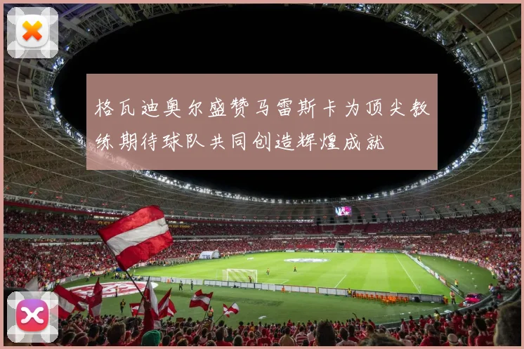 格瓦迪奥尔盛赞马雷斯卡为顶尖教练期待球队共同创造辉煌成就