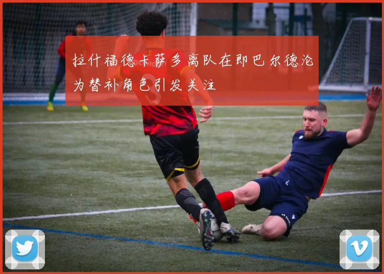 拉什福德卡萨多离队在即巴尔德沦为替补角色引发关注