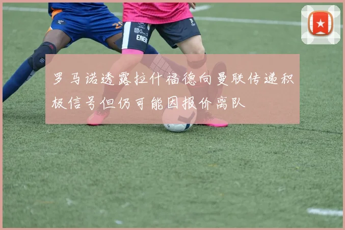 罗马诺透露拉什福德向曼联传递积极信号但仍可能因报价离队
