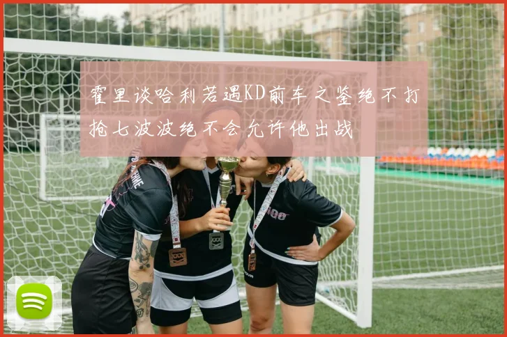 霍里谈哈利若遇KD前车之鉴绝不打抢七波波绝不会允许他出战