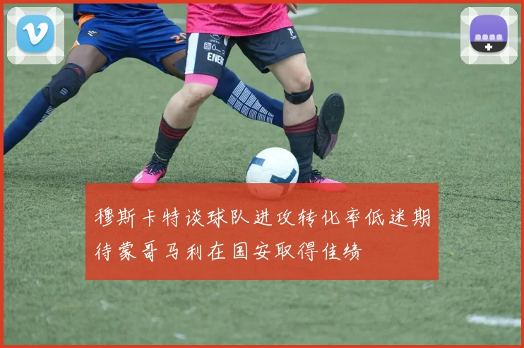 穆斯卡特谈球队进攻转化率低迷期待蒙哥马利在国安取得佳绩