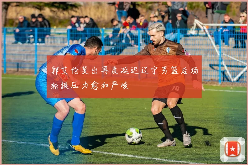 郭艾伦复出再度延迟辽宁男篮后场轮换压力愈加严峻