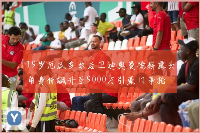 19岁厄瓜多尔后卫迪奥曼德崭露头角身价飙升至9000万引豪门争抢