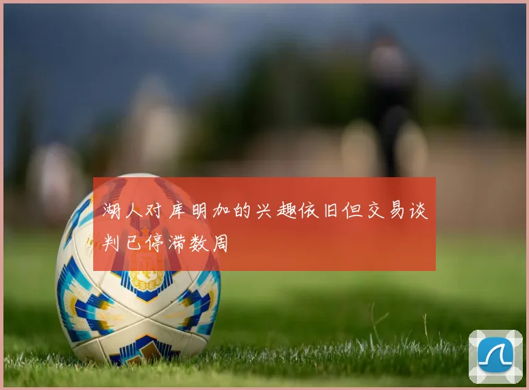 湖人对库明加的兴趣依旧但交易谈判已停滞数周