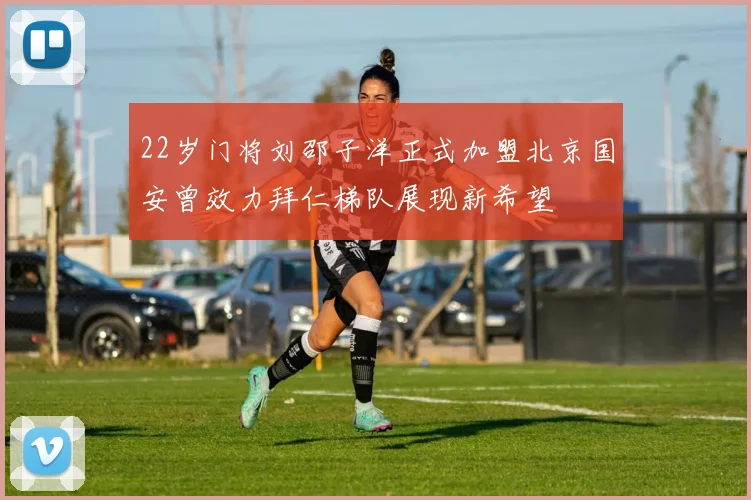 22岁门将刘邵子洋正式加盟北京国安曾效力拜仁梯队展现新希望