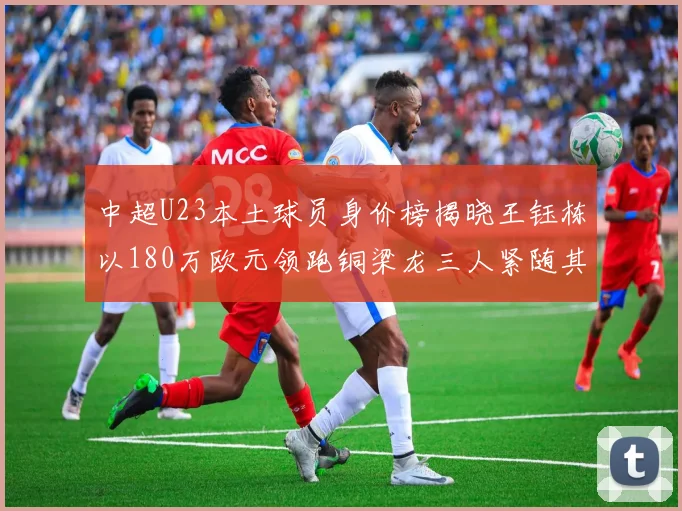 中超U23本土球员身价榜揭晓王钰栋以180万欧元领跑铜梁龙三人紧随其后