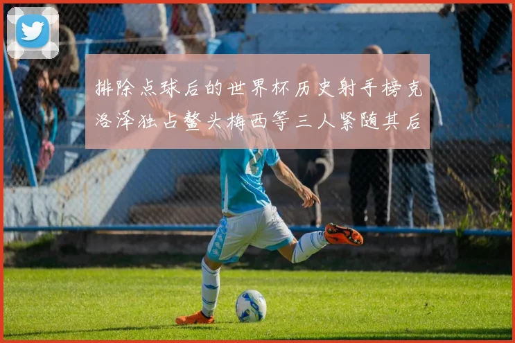 排除点球后的世界杯历史射手榜克洛泽独占鳌头梅西等三人紧随其后