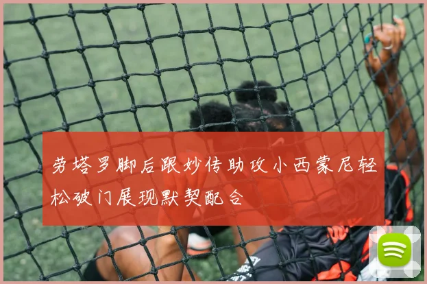 劳塔罗脚后跟妙传助攻小西蒙尼轻松破门展现默契配合