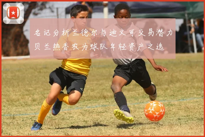 名记分析兰德尔与迪文可交易潜力贝兰热香农为球队年轻资产之选
