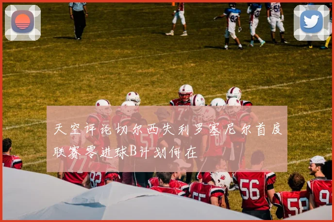 天空评论切尔西失利罗塞尼尔首度联赛零进球B计划何在
