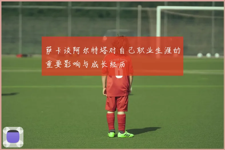 萨卡谈阿尔特塔对自己职业生涯的重要影响与成长经历